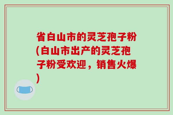 省白山市的灵芝孢子粉(白山市出产的灵芝孢子粉受欢迎，销售火爆)-第1张图片-破壁灵芝孢子粉研究指南