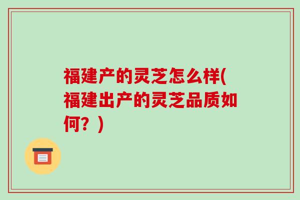 福建产的灵芝怎么样(福建出产的灵芝品质如何?)-第1张图片-破壁灵芝孢子粉研究指南 福建产的灵芝怎么样(福建出产的灵芝品质如何?)-第1张图片-破壁灵芝孢子粉研究指南