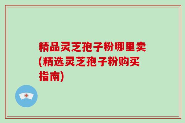 精品灵芝孢子粉哪里卖(精选灵芝孢子粉购买指南)-第1张图片-破壁灵芝孢子粉研究指南 精品灵芝孢子粉哪里卖(精选灵芝孢子粉购买指南)-第1张图片-破壁灵芝孢子粉研究指南