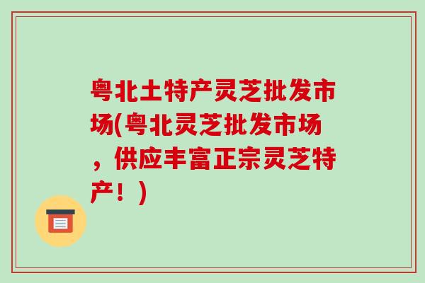粤北土特产灵芝批发市场(粤北灵芝批发市场,供应丰富正宗灵芝特产!)-第1张图片-破壁灵芝孢子粉研究指南 粤北土特产灵芝批发市场(粤北灵芝批发市场,供应丰富正宗灵芝特产!)-第1张图片-破壁灵芝孢子粉研究指南