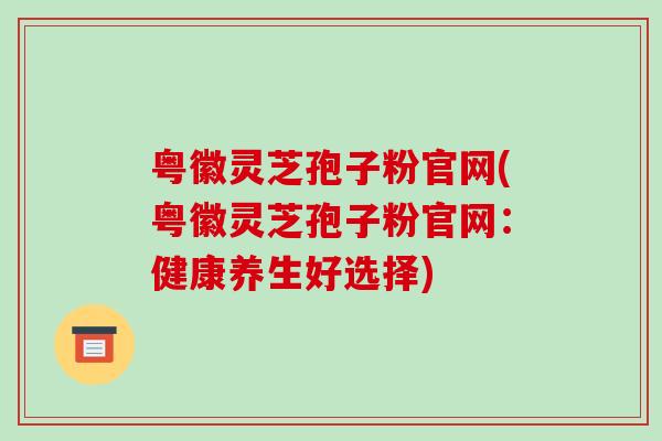 粤徽灵芝孢子粉官网(粤徽灵芝孢子粉官网:健康养生好选择)-第1张图片-破壁灵芝孢子粉研究指南 粤徽灵芝孢子粉官网(粤徽灵芝孢子粉官网:健康养生好选择)-第1张图片-破壁灵芝孢子粉研究指南