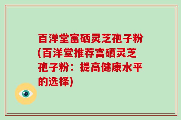 百洋堂富硒灵芝孢子粉(百洋堂推荐富硒灵芝孢子粉:提高健康水平的选择)-第1张图片-破壁灵芝孢子粉研究指南 百洋堂富硒灵芝孢子粉(百洋堂推荐富硒灵芝孢子粉:提高健康水平的选择)-第1张图片-破壁灵芝孢子粉研究指南
