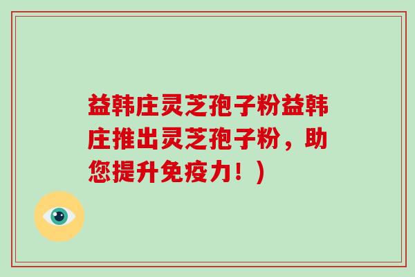 益韩庄灵芝孢子粉益韩庄推出灵芝孢子粉,助您提升免疫力!)-第1张图片-破壁灵芝孢子粉研究指南 益韩庄灵芝孢子粉益韩庄推出灵芝孢子粉,助您提升免疫力!)-第1张图片-破壁灵芝孢子粉研究指南