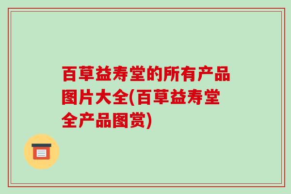 百草益寿堂的所有产品图片大全(百草益寿堂全产品图赏)-第1张图片-破壁灵芝孢子粉研究指南