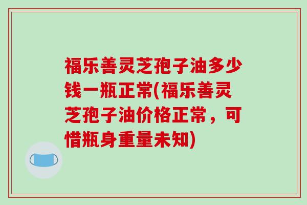 福乐善灵芝孢子油多少钱一瓶正常(福乐善灵芝孢子油价格正常,可惜瓶身重量未知)-第1张图片-破壁灵芝孢子粉研究指南 福乐善灵芝孢子油多少钱一瓶正常(福乐善灵芝孢子油价格正常,可惜瓶身重量未知)-第1张图片-破壁灵芝孢子粉研究指南