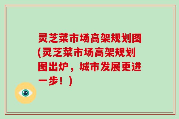 灵芝菜市场高架规划图(灵芝菜市场高架规划图出炉，城市发展更进一步！)-第1张图片-破壁灵芝孢子粉研究指南