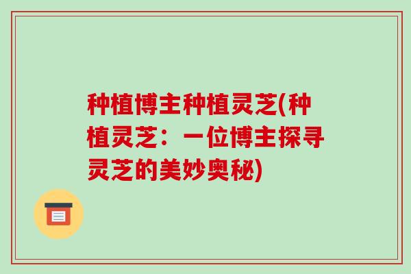 种植博主种植灵芝(种植灵芝：一位博主探寻灵芝的美妙奥秘)-第1张图片-破壁灵芝孢子粉研究指南