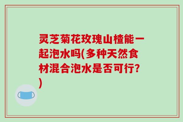 灵芝菊花玫瑰山楂能一起泡水吗(多种天然食材混合泡水是否可行?)-第1张图片-破壁灵芝孢子粉研究指南 灵芝菊花玫瑰山楂能一起泡水吗(多种天然食材混合泡水是否可行?)-第1张图片-破壁灵芝孢子粉研究指南