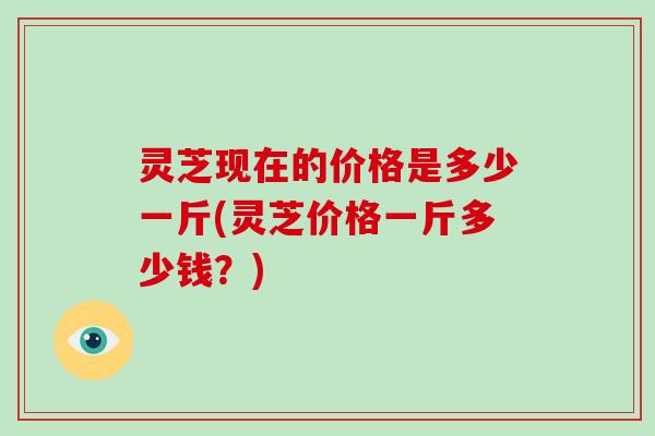 灵芝现在的价格是多少一斤(灵芝价格一斤多少钱？)-第1张图片-破壁灵芝孢子粉研究指南