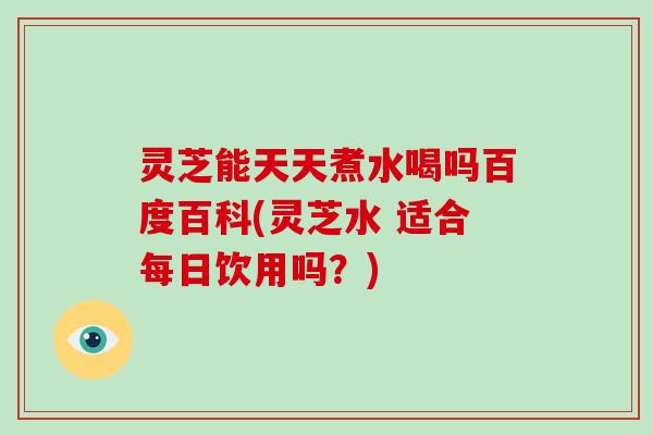 灵芝能天天煮水喝吗百度百科(灵芝水 适合每日饮用吗？)-第1张图片-破壁灵芝孢子粉研究指南