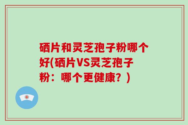 硒片和灵芝孢子粉哪个好(硒片VS灵芝孢子粉:哪个更健康?)-第1张图片-破壁灵芝孢子粉研究指南 硒片和灵芝孢子粉哪个好(硒片VS灵芝孢子粉:哪个更健康?)-第1张图片-破壁灵芝孢子粉研究指南