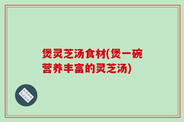 煲灵芝汤食材(煲一碗营养丰富的灵芝汤)-第1张图片-破壁灵芝孢子粉研究指南