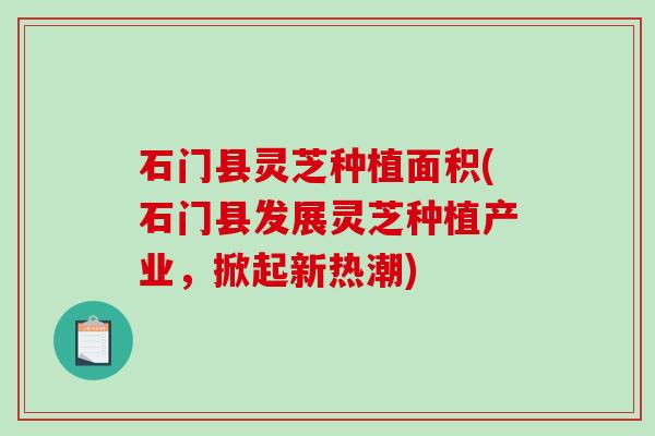 石门县灵芝种植面积(石门县发展灵芝种植产业,掀起新热潮)-第1张图片-破壁灵芝孢子粉研究指南 石门县灵芝种植面积(石门县发展灵芝种植产业,掀起新热潮)-第1张图片-破壁灵芝孢子粉研究指南