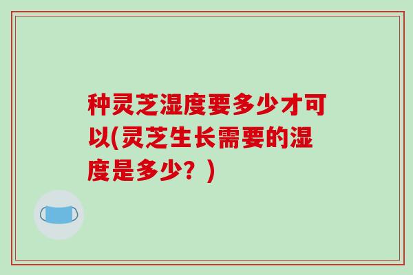 种灵芝湿度要多少才可以(灵芝生长需要的湿度是多少?)-第1张图片-破壁灵芝孢子粉研究指南 种灵芝湿度要多少才可以(灵芝生长需要的湿度是多少?)-第1张图片-破壁灵芝孢子粉研究指南