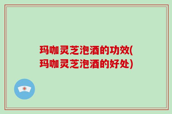 玛咖灵芝泡酒的功效(玛咖灵芝泡酒的好处)-第1张图片-破壁灵芝孢子粉研究指南 玛咖灵芝泡酒的功效(玛咖灵芝泡酒的好处)-第1张图片-破壁灵芝孢子粉研究指南