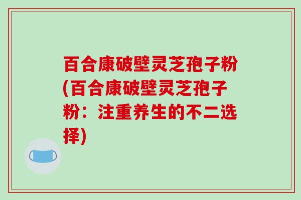 百合康破壁灵芝孢子粉(百合康破壁灵芝孢子粉：注重养生的不二选择)-第1张图片-破壁灵芝孢子粉研究指南