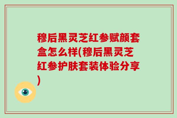 穆后黑灵芝红参赋颜套盒怎么样(穆后黑灵芝红参护肤套装体验分享)-第1张图片-破壁灵芝孢子粉研究指南 穆后黑灵芝红参赋颜套盒怎么样(穆后黑灵芝红参护肤套装体验分享)-第1张图片-破壁灵芝孢子粉研究指南