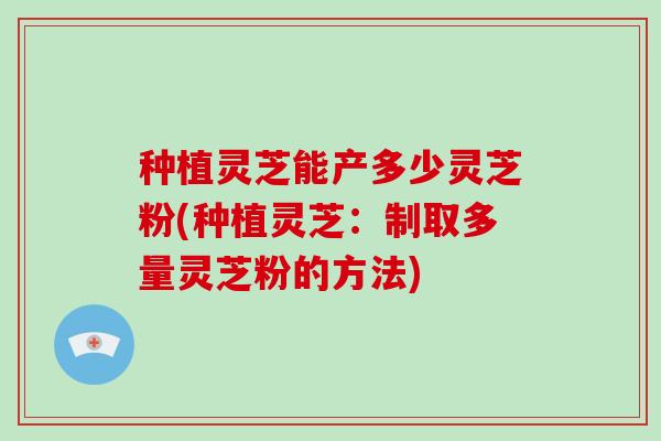 种植灵芝能产多少灵芝粉(种植灵芝:制取多量灵芝粉的方法)-第1张图片-破壁灵芝孢子粉研究指南 种植灵芝能产多少灵芝粉(种植灵芝:制取多量灵芝粉的方法)-第1张图片-破壁灵芝孢子粉研究指南