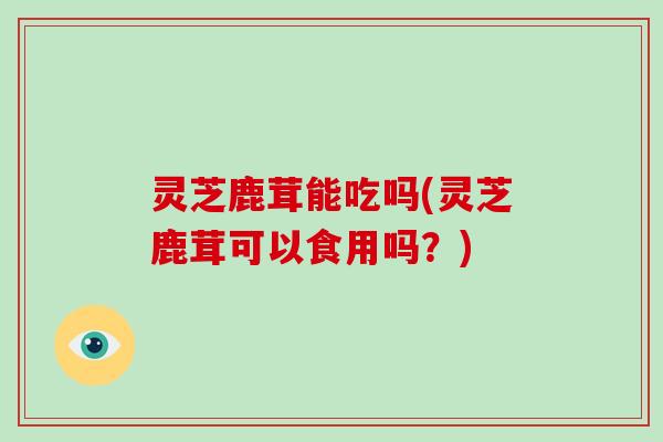 灵芝鹿茸能吃吗(灵芝鹿茸可以食用吗?)-第1张图片-破壁灵芝孢子粉研究指南 灵芝鹿茸能吃吗(灵芝鹿茸可以食用吗?)-第1张图片-破壁灵芝孢子粉研究指南