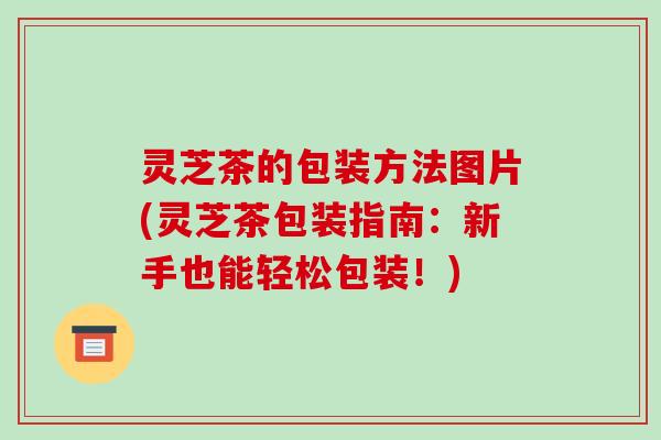 灵芝茶的包装方法图片(灵芝茶包装指南:新手也能轻松包装!)-第1张图片-破壁灵芝孢子粉研究指南 灵芝茶的包装方法图片(灵芝茶包装指南:新手也能轻松包装!)-第1张图片-破壁灵芝孢子粉研究指南