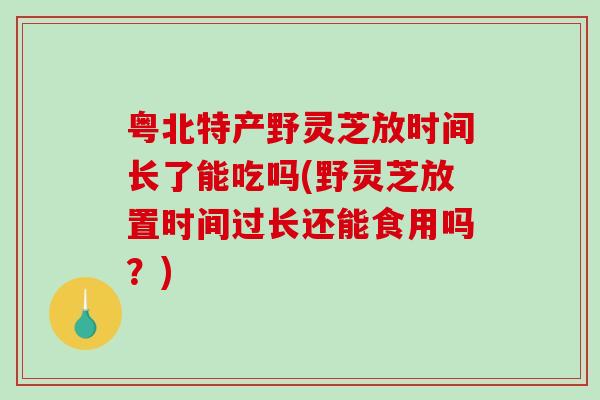 粤北特产野灵芝放时间长了能吃吗(野灵芝放置时间过长还能食用吗？)-第1张图片-破壁灵芝孢子粉研究指南