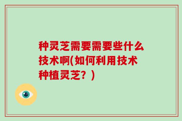 种灵芝需要需要些什么技术啊(如何利用技术种植灵芝?)-第1张图片-破壁灵芝孢子粉研究指南 种灵芝需要需要些什么技术啊(如何利用技术种植灵芝?)-第1张图片-破壁灵芝孢子粉研究指南