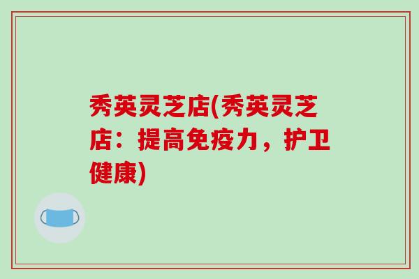 秀英灵芝店(秀英灵芝店：提高免疫力，护卫健康)-第1张图片-破壁灵芝孢子粉研究指南