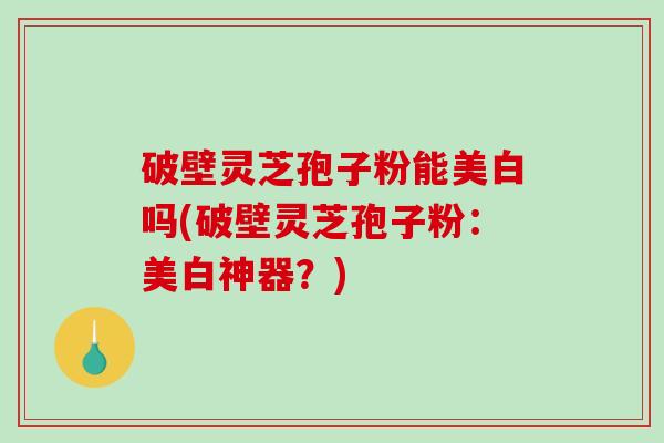 破壁灵芝孢子粉能美白吗(破壁灵芝孢子粉:美白神器?)-第1张图片-破壁灵芝孢子粉研究指南 破壁灵芝孢子粉能美白吗(破壁灵芝孢子粉:美白神器?)-第1张图片-破壁灵芝孢子粉研究指南
