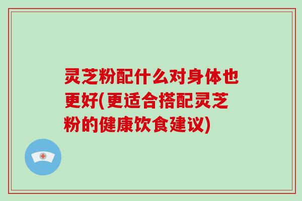 灵芝粉配什么对身体也更好(更适合搭配灵芝粉的健康饮食建议)-第1张图片-破壁灵芝孢子粉研究指南