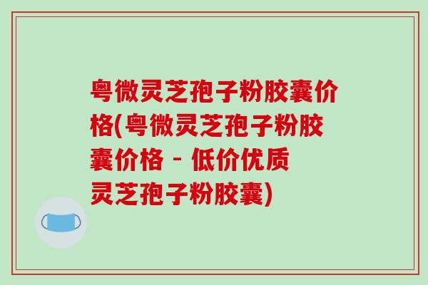粤微灵芝孢子粉胶囊价格(粤微灵芝孢子粉胶囊价格 - 低价优质灵芝孢子粉胶囊)-第1张图片-破壁灵芝孢子粉研究指南
