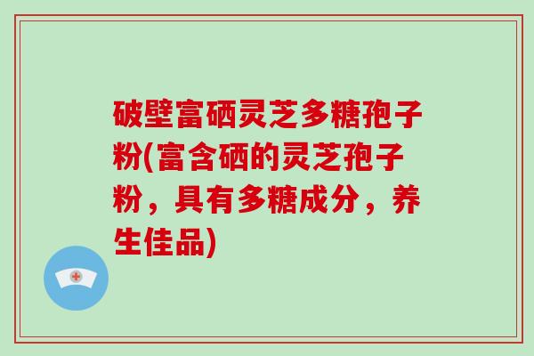 破壁富硒灵芝多糖孢子粉(富含硒的灵芝孢子粉,具有多糖成分,养生佳品)-第1张图片-破壁灵芝孢子粉研究指南 破壁富硒灵芝多糖孢子粉(富含硒的灵芝孢子粉,具有多糖成分,养生佳品)-第1张图片-破壁灵芝孢子粉研究指南
