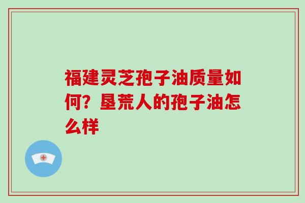 福建灵芝孢子油质量如何?垦荒人的孢子油怎么样-第1张图片-破壁灵芝孢子粉研究指南 福建灵芝孢子油质量如何?垦荒人的孢子油怎么样-第1张图片-破壁灵芝孢子粉研究指南