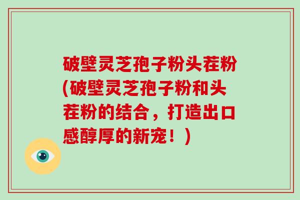 破壁灵芝孢子粉头茬粉(破壁灵芝孢子粉和头茬粉的结合,打造出口感醇厚的新宠!)-第1张图片-破壁灵芝孢子粉研究指南 破壁灵芝孢子粉头茬粉(破壁灵芝孢子粉和头茬粉的结合,打造出口感醇厚的新宠!)-第1张图片-破壁灵芝孢子粉研究指南