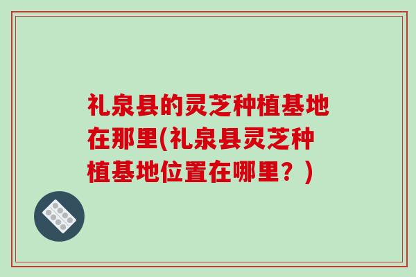 礼泉县的灵芝种植基地在那里(礼泉县灵芝种植基地位置在哪里？)-第1张图片-破壁灵芝孢子粉研究指南