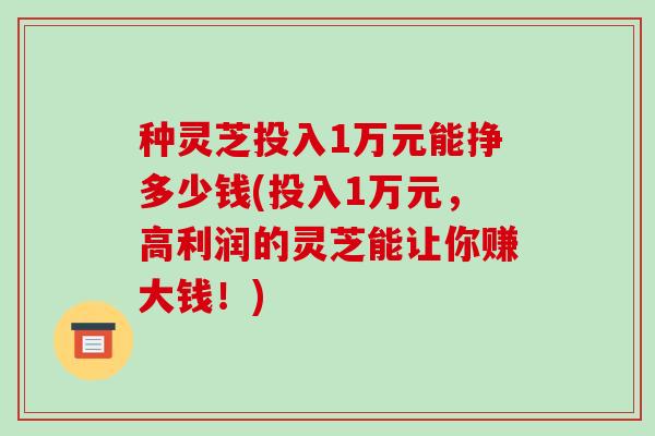 种灵芝投入1万元能挣多少钱(投入1万元，高利润的灵芝能让你赚大钱！)-第1张图片-破壁灵芝孢子粉研究指南