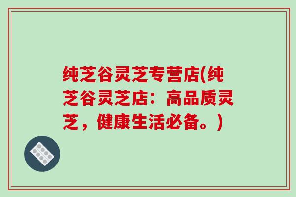纯芝谷灵芝专营店(纯芝谷灵芝店:高品质灵芝,健康生活必备。)-第1张图片-破壁灵芝孢子粉研究指南 纯芝谷灵芝专营店(纯芝谷灵芝店:高品质灵芝,健康生活必备。)-第1张图片-破壁灵芝孢子粉研究指南