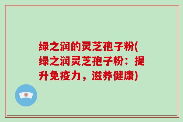 绿之润的灵芝孢子粉(绿之润灵芝孢子粉:提升免疫力,滋养健康)-第1张图片-破壁灵芝孢子粉研究指南 绿之润的灵芝孢子粉(绿之润灵芝孢子粉:提升免疫力,滋养健康)-第1张图片-破壁灵芝孢子粉研究指南