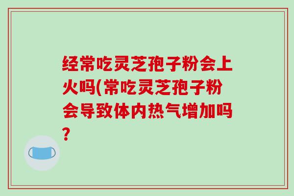 经常吃灵芝孢子粉会上火吗(常吃灵芝孢子粉会导致体内热气增加吗？-第1张图片-破壁灵芝孢子粉研究指南