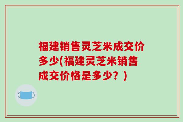 福建销售灵芝米成交价多少(福建灵芝米销售成交价格是多少?)-第1张图片-破壁灵芝孢子粉研究指南 福建销售灵芝米成交价多少(福建灵芝米销售成交价格是多少?)-第1张图片-破壁灵芝孢子粉研究指南