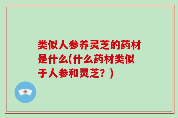 类似人参养灵芝的药材是什么(什么药材类似于人参和灵芝？)-第1张图片-破壁灵芝孢子粉研究指南