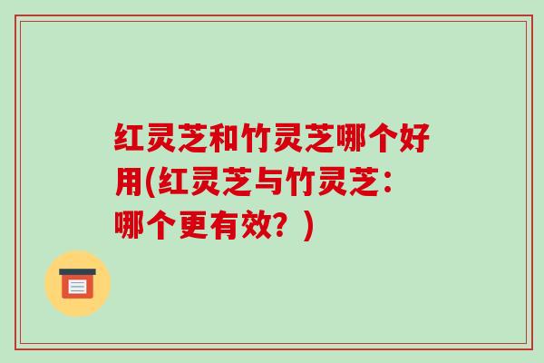 红灵芝和竹灵芝哪个好用(红灵芝与竹灵芝:哪个更有效?)-第1张图片-破壁灵芝孢子粉研究指南 红灵芝和竹灵芝哪个好用(红灵芝与竹灵芝:哪个更有效?)-第1张图片-破壁灵芝孢子粉研究指南
