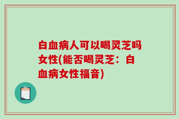 白血病人可以喝灵芝吗女性(能否喝灵芝:白血病女性福音)-第1张图片-破壁灵芝孢子粉研究指南 白血病人可以喝灵芝吗女性(能否喝灵芝:白血病女性福音)-第1张图片-破壁灵芝孢子粉研究指南