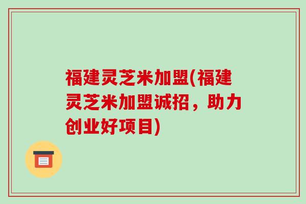 福建灵芝米加盟(福建灵芝米加盟诚招,助力创业好项目)-第1张图片-破壁灵芝孢子粉研究指南 福建灵芝米加盟(福建灵芝米加盟诚招,助力创业好项目)-第1张图片-破壁灵芝孢子粉研究指南