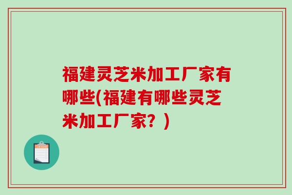 福建灵芝米加工厂家有哪些(福建有哪些灵芝米加工厂家?)-第1张图片-破壁灵芝孢子粉研究指南 福建灵芝米加工厂家有哪些(福建有哪些灵芝米加工厂家?)-第1张图片-破壁灵芝孢子粉研究指南