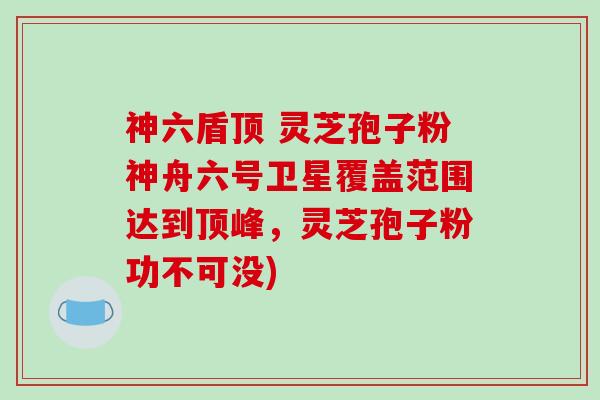 神六盾顶 灵芝孢子粉神舟六号卫星覆盖范围达到顶峰,灵芝孢子粉功不可没)-第1张图片-破壁灵芝孢子粉研究指南 神六盾顶 灵芝孢子粉神舟六号卫星覆盖范围达到顶峰,灵芝孢子粉功不可没)-第1张图片-破壁灵芝孢子粉研究指南