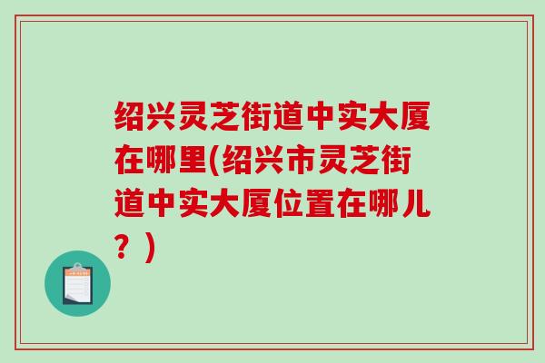 绍兴灵芝街道中实大厦在哪里(绍兴市灵芝街道中实大厦位置在哪儿?)-第1张图片-破壁灵芝孢子粉研究指南 绍兴灵芝街道中实大厦在哪里(绍兴市灵芝街道中实大厦位置在哪儿?)-第1张图片-破壁灵芝孢子粉研究指南