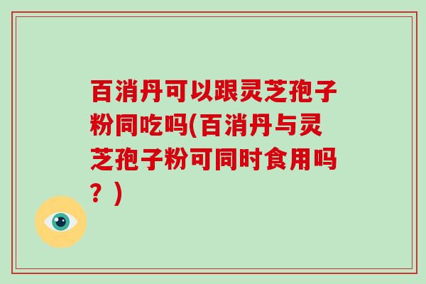 百消丹可以跟灵芝孢子粉同吃吗(百消丹与灵芝孢子粉可同时食用吗？)-第1张图片-破壁灵芝孢子粉研究指南