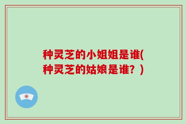 种灵芝的小姐姐是谁(种灵芝的姑娘是谁?)-第1张图片-破壁灵芝孢子粉研究指南 种灵芝的小姐姐是谁(种灵芝的姑娘是谁?)-第1张图片-破壁灵芝孢子粉研究指南