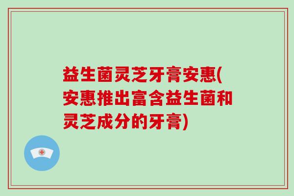 益生菌灵芝牙膏安惠(安惠推出富含益生菌和灵芝成分的牙膏)-第1张图片-破壁灵芝孢子粉研究指南 益生菌灵芝牙膏安惠(安惠推出富含益生菌和灵芝成分的牙膏)-第1张图片-破壁灵芝孢子粉研究指南