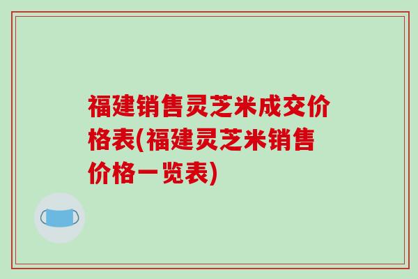 福建销售灵芝米成交价格表(福建灵芝米销售价格一览表)-第1张图片-破壁灵芝孢子粉研究指南 福建销售灵芝米成交价格表(福建灵芝米销售价格一览表)-第1张图片-破壁灵芝孢子粉研究指南